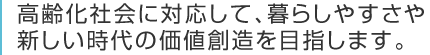 高齢化社会に対応して、暮らしやすさや新しい時代の価値創造を目指します。