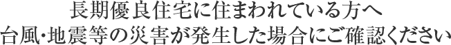 長期優良住宅に住まわれている方へ台風・地震等の災害が発生した場合にご確認ください