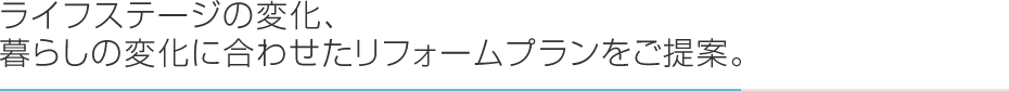 ライフステージの変化、<br>暮らしの変化に合わせたリフォームプランをご提案。