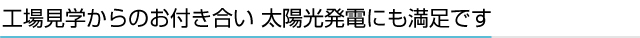 工場見学からのお付き合い 太陽光発電にも満足です