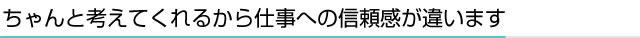 ちゃんと考えてくれるから仕事への信頼感が違います