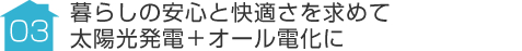 事例03:暮らしの安心と快適さを求めて太陽光発電＋オール電化に