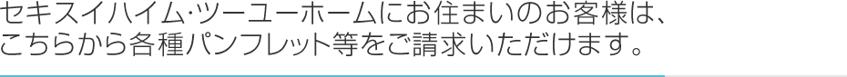 セキスイハイム・ツーユーホームにお住まいのお客様は、こちらから各種パンフレット等をご請求いただけます。